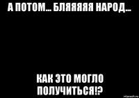 а потом... бляяяяя народ... как это могло получиться!?