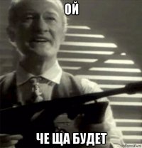 ой че ща будет