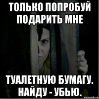 только попробуй подарить мне туалетную бумагу. найду - убью.