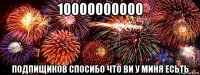 10000000000 подпищиков спосибо что ви у миня есьть