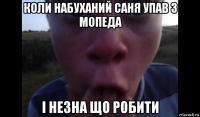 коли набуханий саня упав з мопеда і незна що робити