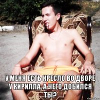  у меня есть кресло во дворе у кирилла, а чего добился ты?