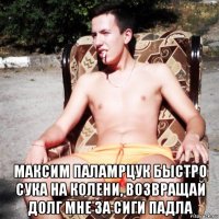  максим паламрцук быстро сука на колени, возвращай долг мне за сиги падла
