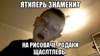 ятиперь знаменит на рисоваче. родаки щаслтлевы
