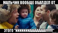 мальчик вообще обалдел от этого "иииииииааааааааа!!!!!!!"