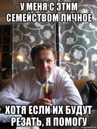 у меня с этим семейством личное хотя если их будут резать, я помогу