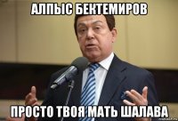 алпыс бектемиров просто твоя мать шалава