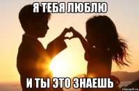 я тебя люблю и ты это знаешь