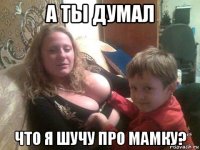 а ты думал что я шучу про мамку?