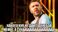  какого хуя не дают денег за мемы, а сукаааааааааааааааааа!