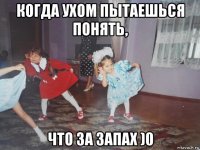 когда ухом пытаешься понять, что за запах )0