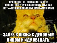 приколист регистрация: 15.01.13 сообщений: 292 в офисе веду себя как кот — пошуршал-пошуршал бумажками залез в шкаф с деловым лицом и иду обедать.