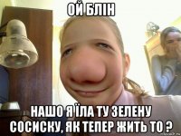 ой блін нашо я їла ту зелену сосиску, як тепер жить то ?