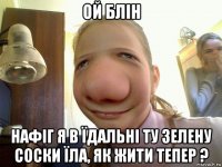 ой блін нафіг я в їдальні ту зелену соски їла, як жити тепер ?