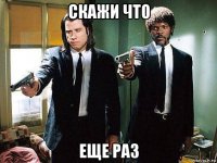 скажи что еще раз