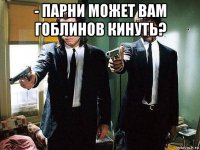 - парни может вам гоблинов кинуть? 