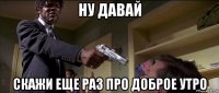 ну давай скажи еще раз про доброе утро