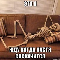 это я жду когда настя соскучится