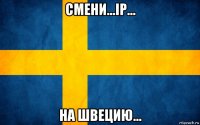 смени...ip... на швецию...