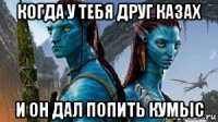 когда у тебя друг казах и он дал попить кумыс