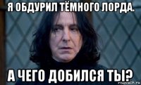 я обдурил тёмного лорда. а чего добился ты?