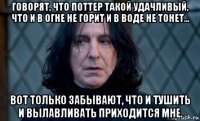 говорят, что поттер такой удачливый, что и в огне не горит и в воде не тонет... вот только забывают, что и тушить и вылавливать приходится мне.