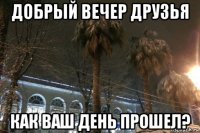 добрый вечер друзья как ваш день прошел?