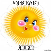 доброе утро сашка!