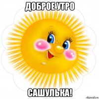 доброе утро сашулька!