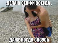 делаю селфи всегда , даже когда сосусь
