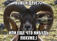 нужен друг?? или ещё что нибудь похуже;)