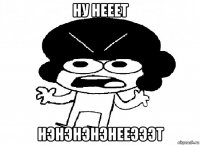 ну нееет нэнэнэнэнееэээт