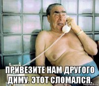  привезите нам другого диму. этот сломался.