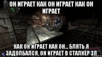 он играет как он играет как он играет как он играет как он... блять я задолбался, он играет в сталкер зп