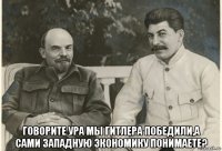 говорите ура мы гитлера победили,а сами западную экономику понимаете?