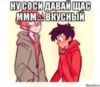 ну соси давай щас ммм.... вкусный 