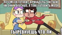 почему он готовит фрикадель? ни такие уж они и вкусные. я тоже готовить могу! ты ревнуешь что-ли