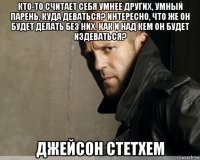 кто-то считает себя умнее других, умный парень, куда деваться? интересно, что же он будет делать без них, как и над кем он будет издеваться? джейсон стетхем