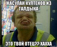 жасулан култенов из талдыка это твой отец?? хахха