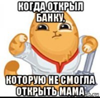 когда открыл банку, которую не смогла открыть мама