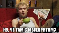  ну, чё там с метеоритом?