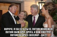 короче, я ебу ее, а ты ее. потом меняемся, потом ебем друг друга, а они смотрят. потом по кругу. весело? - да!!!!