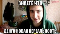 знаете что денги новая нереальность