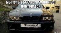 мы тупые бараны нам лиж бы понтоватся 