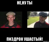 не,ну ты пиздрон ушастый!