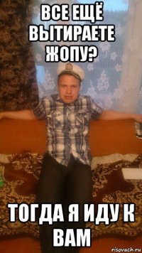все ещё вытираете жопу? тогда я иду к вам