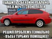 ебашить с бехой нереально, но я мечту свою лелея решил проблему гениально - въебу турбину помощнее!