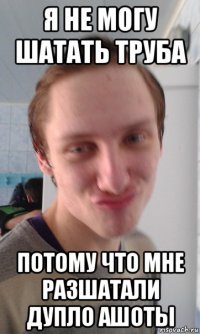 я не могу шатать труба потому что мне разшатали дупло ашоты