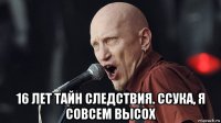  16 лет тайн следствия. ссука, я совсем высох