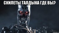 скилеты талдыка где вы? 